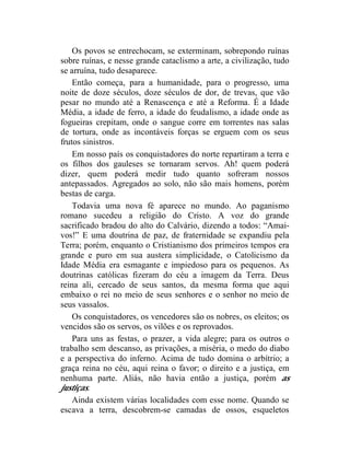 Os povos se entrechocam, se exterminam, sobrepondo ruínas
sobre ruínas, e nesse grande cataclismo a arte, a civilização, tudo
se arruína, tudo desaparece.
    Então começa, para a humanidade, para o progresso, uma
noite de doze séculos, doze séculos de dor, de trevas, que vão
pesar no mundo até a Renascença e até a Reforma. É a Idade
Média, a idade de ferro, a idade do feudalismo, a idade onde as
fogueiras crepitam, onde o sangue corre em torrentes nas salas
de tortura, onde as incontáveis forças se erguem com os seus
frutos sinistros.
    Em nosso país os conquistadores do norte repartiram a terra e
os filhos dos gauleses se tornaram servos. Ah! quem poderá
dizer, quem poderá medir tudo quanto sofreram nossos
antepassados. Agregados ao solo, não são mais homens, porém
bestas de carga.
    Todavia uma nova fé aparece no mundo. Ao paganismo
romano sucedeu a religião do Cristo. A voz do grande
sacrificado bradou do alto do Calvário, dizendo a todos: “Amai-
vos!” E uma doutrina de paz, de fraternidade se expandiu pela
Terra; porém, enquanto o Cristianismo dos primeiros tempos era
grande e puro em sua austera simplicidade, o Catolicismo da
Idade Média era esmagante e impiedoso para os pequenos. As
doutrinas católicas fizeram do céu a imagem da Terra. Deus
reina ali, cercado de seus santos, da mesma forma que aqui
embaixo o rei no meio de seus senhores e o senhor no meio de
seus vassalos.
    Os conquistadores, os vencedores são os nobres, os eleitos; os
vencidos são os servos, os vilões e os reprovados.
    Para uns as festas, o prazer, a vida alegre; para os outros o
trabalho sem descanso, as privações, a miséria, o medo do diabo
e a perspectiva do inferno. Acima de tudo domina o arbítrio; a
graça reina no céu, aqui reina o favor; o direito e a justiça, em
nenhuma parte. Aliás, não havia então a justiça, porém as
justiças.
    Ainda existem várias localidades com esse nome. Quando se
escava a terra, descobrem-se camadas de ossos, esqueletos
 