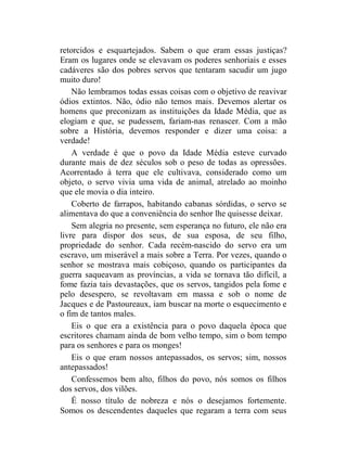 retorcidos e esquartejados. Sabem o que eram essas justiças?
Eram os lugares onde se elevavam os poderes senhoriais e esses
cadáveres são dos pobres servos que tentaram sacudir um jugo
muito duro!
    Não lembramos todas essas coisas com o objetivo de reavivar
ódios extintos. Não, ódio não temos mais. Devemos alertar os
homens que preconizam as instituições da Idade Média, que as
elogiam e que, se pudessem, fariam-nas renascer. Com a mão
sobre a História, devemos responder e dizer uma coisa: a
verdade!
    A verdade é que o povo da Idade Média esteve curvado
durante mais de dez séculos sob o peso de todas as opressões.
Acorrentado à terra que ele cultivava, considerado como um
objeto, o servo vivia uma vida de animal, atrelado ao moinho
que ele movia o dia inteiro.
    Coberto de farrapos, habitando cabanas sórdidas, o servo se
alimentava do que a conveniência do senhor lhe quisesse deixar.
    Sem alegria no presente, sem esperança no futuro, ele não era
livre para dispor dos seus, de sua esposa, de seu filho,
propriedade do senhor. Cada recém-nascido do servo era um
escravo, um miserável a mais sobre a Terra. Por vezes, quando o
senhor se mostrava mais cobiçoso, quando os participantes da
guerra saqueavam as províncias, a vida se tornava tão difícil, a
fome fazia tais devastações, que os servos, tangidos pela fome e
pelo desespero, se revoltavam em massa e sob o nome de
Jacques e de Pastoureaux, iam buscar na morte o esquecimento e
o fim de tantos males.
    Eis o que era a existência para o povo daquela época que
escritores chamam ainda de bom velho tempo, sim o bom tempo
para os senhores e para os monges!
    Eis o que eram nossos antepassados, os servos; sim, nossos
antepassados!
    Confessemos bem alto, filhos do povo, nós somos os filhos
dos servos, dos vilões.
    É nosso título de nobreza e nós o desejamos fortemente.
Somos os descendentes daqueles que regaram a terra com seus
 