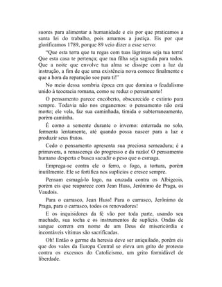 suores para alimentar a humanidade e eis por que praticamos a
santa lei do trabalho, pois amamos a justiça. Eis por que
glorificamos 1789, porque 89 veio dizer a esse servo:
    “Que esta terra que tu regas com tuas lágrimas seja tua terra!
Que esta casa te pertença; que tua filha seja sagrada para todos.
Que a noite que envolve tua alma se dissipe com a luz da
instrução, a fim de que uma existência nova comece finalmente e
que a hora da reparação soe para ti!”
    No meio dessa sombria época em que domina o feudalismo
unido à teocracia romana, como se reduz o pensamento!
    O pensamento parece encoberto, obscurecido e extinto para
sempre. Todavia não nos enganemos: o pensamento não está
morto; ele vela, faz sua caminhada, tímida e subterraneamente,
porém caminha.
    É como a semente durante o inverno: enterrada no solo,
fermenta lentamente, até quando possa nascer para a luz e
produzir seus frutos.
    Cedo o pensamento apresenta sua preciosa semeadura; é a
primavera, a renascença do progresso e da razão! O pensamento
humano desperta e busca sacudir o peso que o esmaga.
    Emprega-se contra ele o ferro, o fogo, a tortura, porém
inutilmente. Ele se fortifica nos suplícios e cresce sempre.
    Pensam esmagá-lo logo, na cruzada contra os Albigeois,
porém eis que reaparece com Jean Huss, Jerônimo de Praga, os
Vaudois.
    Para o carrasco, Jean Huss! Para o carrasco, Jerônimo de
Praga, para o carrasco, todos os renovadores!
    E os inquisidores da fé vão por toda parte, usando seu
machado, sua tocha e os instrumentos de suplício. Ondas de
sangue correm em nome de um Deus de misericórdia e
incontáveis vítimas são sacrificadas.
    Oh! Então o germe da heresia deve ser aniquilado, porém eis
que dos vales da Europa Central se eleva um grito de protesto
contra os excessos do Catolicismo, um grito formidável de
liberdade.
 