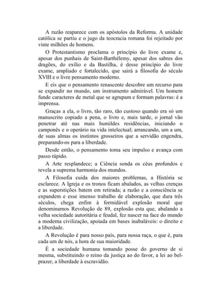 A razão reaparece com os apóstolos da Reforma. A unidade
católica se partiu e o jugo da teocracia romana foi rejeitado por
vinte milhões de homens.
    O Protestantismo proclama o princípio do livre exame e,
apesar dos punhais de Saint-Barthélemy, apesar dos sabres dos
dragões, do exílio e da Bastilha, é desse princípio do livre
exame, ampliado e fortalecido, que sairá a filosofia do século
XVIII e o livre pensamento moderno.
    E eis que o pensamento renascente descobre um recurso para
se expandir no mundo, um instrumento admirável. Um homem
funde caracteres de metal que se agrupam e formam palavras: é a
imprensa.
    Graças a ela, o livro, tão raro, tão custoso quando era só um
manuscrito copiado a pena, o livro e, mais tarde, o jornal vão
penetrar até nas mais humildes residências, iniciando o
camponês e o operário na vida intelectual; arrancando, um a um,
de suas almas os instintos grosseiros que a servidão engendra,
preparando-os para a liberdade.
    Desde então, o pensamento toma seu impulso e avança com
passo rápido.
    A Arte resplandece; a Ciência sonda os céus profundos e
revela a suprema harmonia dos mundos.
    A Filosofia cuida dos maiores problemas, a História se
esclarece. A Igreja e os tronos ficam abalados, as velhas crenças
e as superstições batem em retirada; a razão e a consciência se
expandem e esse imenso trabalho de elaboração, que dura três
séculos, chega enfim à formidável explosão moral que
denominamos Revolução de 89, explosão esta que, abalando a
velha sociedade autoritária e feudal, fez nascer na face do mundo
a moderna civilização, apoiada em bases inabaláveis: o direito e
a liberdade.
    A Revolução é para nosso país, para nossa raça, o que é, para
cada um de nós, a hora de sua maioridade.
    É a sociedade humana tomando posse do governo de si
mesma, substituindo o reino da justiça ao do favor, a lei ao bel-
prazer, a liberdade à escravidão.
 
