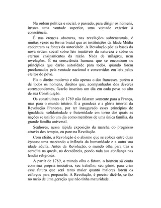 Na ordem política e social, o passado, para dirigir os homens,
invoca uma vontade superior, uma vontade exterior à
consciência.
    É nas crenças obscuras, nas revelações sobrenaturais, é
muitas vezes na forma brutal que as instituições da Idade Média
encontram as fontes da autoridade. A Revolução põe as bases da
nova ordem social sobre leis imutáveis da natureza e sobre os
eternos ensinamentos da razão. Nada de milagres, nem
revelações. É na consciência humana que se encontram os
princípios que darão autoridade para todos, quando forem
proclamados pela vontade nacional e convertidos em leis pelos
eleitos do povo.
    Eis o direito moderno e não apenas o dos franceses, porém o
de todos os homens, direitos que, acompanhados dos deveres
correspondentes, ficarão inscritos um dia em cada povo no alto
de sua Constituição.
    Os constituintes de 1789 não falaram somente para a França,
mas para o mundo inteiro. É a grandeza e a glória imortal da
Revolução Francesa, por ter inaugurado esses princípios de
igualdade, solidariedade e fraternidade em torno dos quais as
nações se unirão um dia como membros de uma única família, da
grande família universal.
    Senhores, nessa rápida exposição da marcha do progresso
através dos tempos, eu paro na Revolução.
    Com efeito, a Revolução é o abismo que se coloca entre duas
épocas: uma marcando a infância da humanidade e a outra sua
idade adulta. Antes da Revolução, o mundo olha para trás e
acredita na queda, na decadência, pondo toda sua confiança nas
lendas religiosas.
    A partir de 1789, o mundo olha o futuro, o homem só conta
com sua própria iniciativa, seu trabalho, seu gênio, para criar
esse futuro que será tanto maior quanto maiores forem os
esforços para prepará-lo. A Revolução, é preciso dizê-lo, se fez
no meio de uma geração que não tinha maturidade.
 