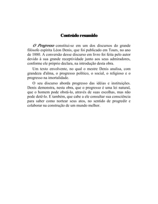 Conteúdo resumido

    O Progresso constitui-se em um dos discursos do grande
filósofo espírita Léon Denis, que foi publicado em Tours, no ano
de 1880. A conversão desse discurso em livro foi feita pelo autor
devido à sua grande receptividade junto aos seus admiradores,
conforme ele próprio declara, na introdução desta obra.
    Um texto envolvente, no qual o mestre Denis analisa, com
grandeza d'alma, o progresso político, o social, o religioso e o
progresso na imortalidade.
    O seu discurso aborda progresso das idéias e instituições.
Denis demonstra, nesta obra, que o progresso é uma lei natural,
que o homem pode obstá-lo, através de suas escolhas, mas não
pode detê-lo. E também, que cabe a ele consultar sua consciência
para saber como nortear seus atos, no sentido de progredir e
colaborar na construção de um mundo melhor.
 