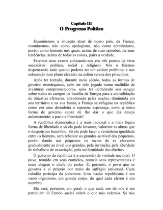 Capítulo III
                   O Progresso Político

   Examinemos a situação atual de nosso país, da França;
examinemos, não como apologistas, não como admiradores,
porém como homens nos quais, acima de suas opiniões, de suas
tendências, acima de todas as coisas, paira a verdade.
   Faremos esse exame colocando-nos em três pontos de vista
sucessivos: político, social e religioso. Nós o faremos
dispensando tudo quanto poderia ter um caráter polêmico e nos
colocando num plano elevado, na esfera serena dos princípios.
   Após ter tentado, durante meio século, todas as formas de
governo monárquicas, após ter sido jogada numa multidão de
aventuras comprometedoras, após ter derramado seu sangue
sobre todos os campos de batalha da Europa para a consolidação
de dinastias efêmeras, abandonada pelas nações, diminuída em
seu território e na sua honra, a França se refugiou na república
como em uma derradeira e suprema esperança, como a única
forma de governo capaz de lhe dar o que ela deseja
ardentemente: a paz e a liberdade!
   A república democrática é a mais racional e a mais lógica
forma de liberdade e só ela pode levantar, valorizar as almas que
o despotismo humilhou. Só ela pode fazer a verdadeira igualdade
entre os homens, sem rebaixar os grandes ao nível dos pequenos,
porém dando aos pequenos os meios de se elevarem
gradualmente ao nível dos grandes, pela instrução, pela liberdade
de trabalho e de associação, pela uniformidade dos direitos.
   O governo da república é a expressão da vontade nacional. O
povo, reunido em seus comícios, nomeia seus representantes e
estes elegem o chefe do poder. É, portanto, o povo que se
governa a si próprio por meio do sufrágio universal. Cada
cidadão participa da soberania. Uma nação republicana é um
vasto organismo, um grande corpo, do qual cada eleitor é um
membro.
   Ela será, portanto, em geral, o que cada um de nós é em
particular. O Estado social valerá o que nós valemos. Se nós
 