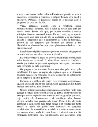 somos retos, justos, esclarecidos, o Estado será grande; se somos
pequenos, ignorantes e viciosos, o próprio Estado será frágil e
miserável. Portanto, o progresso social só é possível com o
progresso de cada um de nós.
    Vede, cidadãos, quanto, com a república, nossa
responsabilidade aumenta, pois a sorte de nosso país está em
nossas mãos. Somos nós que, por nossas escolhas e nossos
sufrágios, fazemos nossos destinos. Compreendei, agora, quanto
é necessário que cada um de nós se esclareça e se aperfeiçoe,
quando é necessário que o julgamento de todos se fortifique,
porque, eu vos pergunto, que faríamos dos direitos e das
liberdades, se não soubéssemos empregá-los com sabedoria, com
discernimento?
    Republicano significa quem se governa, quem se dirige por si
mesmo em todas as esferas de suas atividades.
    Esse título impõe a todos os que o adotam mais mérito, mais
valor intelectual e moral. E, além disso, sondai a História e
vereis que todos os governos, quaisquer que sejam, pereceram
pela corrupção ou pela ignorância.
    Os gregos e os romanos foram vencidos pelo luxo, pela
indolência; foi após as orgias da regência que a aristocracia
francesa perdeu seu prestígio; foi pela corrupção do orleanismo
que a burguesia se amesquinhou.
    Portanto, a república não pode viver, prosperar, engrandecer-
se, sem que cada um de nós trabalhe sem cessar, para um futuro
melhor, mais sábio, mais virtuoso.
    Nossos antepassados da primeira revolução tinham razão para
colocar a virtude como ordem do dia da pátria. Inspiremo-nos no
exemplo desses republicanos austeros, desses grandes patriotas,
cujo espírito de devotamento e de sacrifício deles fizeram
eternos modelos para gerações do porvir. Com efeito, não basta
combater o despotismo para fazer nascer a liberdade; não basta
afastar a tirania do poder para implantar os costumes
republicanos. Se o servilismo, a paixão e a noite permanecerem
em nossas almas, nada teremos feito e o despotismo um dia
renascerá. Entretanto nós, republicanos, que desejamos uma
 