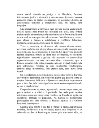 ordem social baseada na justiça e na liberdade, façamos
inicialmente justos e virtuosos a nós mesmos, tornemos nossos
corações livres, as razões esclarecidas, os costumes dignos, as
consciências honestas e marchemos nós, em frente, sem
fraquejar.
    Não atingiremos a perfeição, sem dúvida, porém cada um de
nossos passos para frente nos mostrará um ideal, uma ordem
maior e mais harmoniosa; cada um de nossos esforços nos livrará
de um mal, de uma paixão e de um erro. Contribuiremos, assim,
para elevar a França e estabelecer a república definitiva,
impedindo que a democracia caia no cesarismo.
    Todavia, senhores, se devemos não abusar dessas coisas,
devemos também nos alegrar diante de um grande exemplo que
nosso país dá, nesse momento, à Europa. Se, após vinte anos de
realeza burguesa, depois de vinte anos de império, os costumes
republicanos, austeros e graves, não puderam se desenvolver
espontaneamente em nós, devemos dizer, entretanto, que a
França, amadurecida pelas provações do ano terrível, fortalecida
pelo sofrimento, recolheu de suas instituições republicanas,
embora ainda incompletas, um grande bem, uma nova força
moral.
    Se estendermos, nesse momento, nosso olhar sobre a Europa,
ali veremos, realmente, um vento de guerra que passou sobre as
nações. Soberanos belicosos e diplomatas astuciosos se preparam
para a luta. Por toda parte alguém se arma, como na proximidade
de um terrível choque.
    Desperdiçam-se recursos, aguardando que o sangue corra; os
povos sofrem e a miséria é profunda. Por toda parte surdos
estrondos anunciam sangrentas revoltas. A Irlanda se agita, os
socialistas alemães se preparam. Na Rússia os negativistas
prosseguem sua obra sinistra, a Turquia agoniza e o Oriente
inteiro se desconjunta.
    Durante esse tempo o que faz a França? a França republicana
trabalha, fortifica-se e se esclarece; reduz seus impostos e se
cobre de escolas. A França quer nascer para uma nova vida, se
 