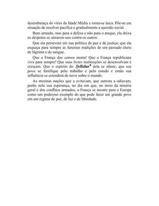 desembaraça do vírus da Idade Média e torna-se laica. Põe-se em
situação de resolver pacífica e gradualmente a questão social.
    Bem armada, mas para a defesa e não para o ataque, ela deixa
os déspotas se atirarem uns contra os outros.
    Que ela persevere em sua política de paz e de justiça; que ela
esqueça para sempre as funestas tradições de um passado cheio
de lágrima e de sangue.
    Que a França dos corsos morra! Que a França republicana
viva para sempre! Que suas livres instituições se desenvolvam e
cresçam. Que o espírito do Syllabus 2 dela se afaste; que seu
povo se fortifique pelo trabalho e pelo estudo e então sua
influência se estenderá de novo sobre o mundo.
    As mesmas nações que a evitavam, que outrora a odiavam,
porão nela sua esperança, no dia em que, no meio da miséria
geral e dos conflitos armados, a França se mostre para a Europa
como um poderoso exemplo do que pode fazer um grande povo
em um regime de paz, de luz e de liberdade.
 