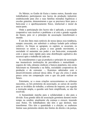 Os Ménier, os Godin de Guise e tantos outros, fazendo seus
trabalhadores participarem nos lucros da produção industrial,
estabelecendo para eles e suas famílias moradias higiênicas e
escolas gratuitas, demonstraram o que se precisava fazer para o
bem-estar e o aperfeiçoamento físico, intelectual e moral da
maior parte.
    Onde a participação dos lucros não é aplicada, a associação
cooperativa vem resolver o problema e aí está o grande segredo
do futuro, pois só o princípio de associação transformará o
mundo.
    É um dos fatos mais notáveis de nossa época essa tendência,
sempre crescente, em substituir o esforço isolado pelo esforço
coletivo. As forças se agrupam, os capitais se associam, os
interesses se unem e, graças a esse grande movimento, a
sociedade vê aumentar seu poder e seu bem-estar, avançando
com o passo mais rápido para uma distribuição eqüitativa dos
recursos após o trabalho de cada um.
    Se considerarmos o que já produziu o princípio de associação
nas inumeráveis instituições de previdência e mutualidade –
seguros de vida, câmaras sindicais e bancos populares, tais como
funcionam na Alemanha e na Itália, sociedades cooperativas de
produção e de consumo –, ficaremos admirados com o
desenvolvimento colossal dessa idéia. O que ela criou é ainda
pouca coisa em comparação com o que ela pode realizar no
futuro.
    Entretanto, se a essas criações acrescentarmos as reformas
nascentes, as leis protetoras da associação, as caixas de auxílio
para os inválidos do trabalho, a reforma do imposto, em seguida
a instrução ampla, a questão será bem simplificada, se não for
resolvida.
    A humanidade marcha para a solidariedade e não para a
divisão. Essa grande idéia de associação germinou durante muito
tempo na sombra; atualmente ela começa a crescer, trazendo
seus frutos. Os trabalhadores não têm o que destruir, mas
transformar. Eles têm a quantidade e a eleição; se souberem
limitar suas pretensões dentro dos limites do direito e da justiça,
 