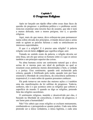 Capítulo V
                 O Progresso Religioso

    Após ter lançado um rápido olhar sobre essas duas faces da
questão do progresso: o problema político e o problema social,
resta-nos examinar uma terceira face do assunto, que não é nem
a menos delicada, nem a menos perigosa, isto é, a questão
religiosa.
    Aqui, mais do que nunca, devo esforçar-me para permanecer
numa esfera elevada dos princípios, evitando descer para a arena
onde se agitam as paixões furiosas e onde se entrechocam os
interesses espezinhados.
    O que é a religião? E é preciso uma religião? A palavra
religião vem do latim religare, que significa religar, unir.
    Tomada no sentido exato da palavra, a religião deveria ser
uma força, um elo que unisse os homens entre si e que os unisse
também a um princípio superior das coisas.
    Na alma humana existe um sentimento natural que a eleva
acima de si mesma para um ideal de perfeição no qual se
resumem essas potências morais denominadas o bem, a verdade
e a justiça. Esse sentimento, quando está esclarecido pela
ciência, quando é fortificado pela razão, quando tem por base
essencial a liberdade de consciência, da consciência autônoma e
responsável, é o mais nobre de quantos possamos conhecer.
    Ele pode tornar-se um motor das maiores ações e é também
uma das manifestações da lei sublime de progresso. Todavia,
senhores, não é o que acontece entre as religiões que cobrem a
superfície do mundo. E quando eu digo as religiões, pretendo
falar das religiões sacerdotais.
    O sentimento religioso, mantido e desenvolvido por elas, é
baseado na liberdade de consciência, é motivo de progresso, é
um liame para a humanidade?
    Não! Vós sabeis que essas religiões se excluem mutuamente,
combatendo-se e perseguindo-se quanto podem. Cada uma delas
pretende ser a única verdadeira, a única legítima, e cada uma
 