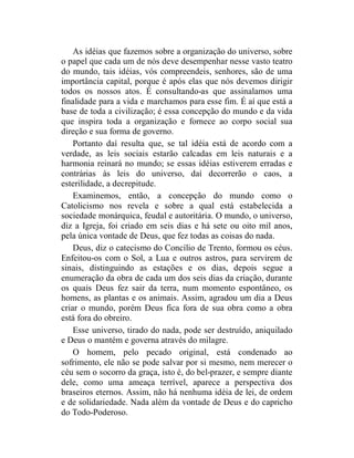 As idéias que fazemos sobre a organização do universo, sobre
o papel que cada um de nós deve desempenhar nesse vasto teatro
do mundo, tais idéias, vós compreendeis, senhores, são de uma
importância capital, porque é após elas que nós devemos dirigir
todos os nossos atos. É consultando-as que assinalamos uma
finalidade para a vida e marchamos para esse fim. É aí que está a
base de toda a civilização; é essa concepção do mundo e da vida
que inspira toda a organização e fornece ao corpo social sua
direção e sua forma de governo.
    Portanto daí resulta que, se tal idéia está de acordo com a
verdade, as leis sociais estarão calcadas em leis naturais e a
harmonia reinará no mundo; se essas idéias estiverem erradas e
contrárias às leis do universo, daí decorrerão o caos, a
esterilidade, a decrepitude.
    Examinemos, então, a concepção do mundo como o
Catolicismo nos revela e sobre a qual está estabelecida a
sociedade monárquica, feudal e autoritária. O mundo, o universo,
diz a Igreja, foi criado em seis dias e há sete ou oito mil anos,
pela única vontade de Deus, que fez todas as coisas do nada.
    Deus, diz o catecismo do Concílio de Trento, formou os céus.
Enfeitou-os com o Sol, a Lua e outros astros, para servirem de
sinais, distinguindo as estações e os dias, depois segue a
enumeração da obra de cada um dos seis dias da criação, durante
os quais Deus fez sair da terra, num momento espontâneo, os
homens, as plantas e os animais. Assim, agradou um dia a Deus
criar o mundo, porém Deus fica fora de sua obra como a obra
está fora do obreiro.
    Esse universo, tirado do nada, pode ser destruído, aniquilado
e Deus o mantém e governa através do milagre.
    O homem, pelo pecado original, está condenado ao
sofrimento, ele não se pode salvar por si mesmo, nem merecer o
céu sem o socorro da graça, isto é, do bel-prazer, e sempre diante
dele, como uma ameaça terrível, aparece a perspectiva dos
braseiros eternos. Assim, não há nenhuma idéia de lei, de ordem
e de solidariedade. Nada além da vontade de Deus e do capricho
do Todo-Poderoso.
 