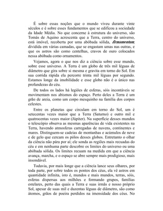 É sobre essas noções que o mundo viveu durante vinte
séculos e é sobre esses fundamentos que se edificou a sociedade
da Idade Média. No que concerne à estrutura do universo, são
Tomás de Aquino acrescenta que a Terra, centro do universo,
está imóvel, recoberta por uma abóbada sólida, firmamentum,
dividida em várias camadas, que se engastam umas nas outras, e
que os astros são como centelhas, cravos de ouro colocados
nessa abóbada como ornamentos.
    Vejamos, agora o que nos diz a ciência sobre esse mundo,
sobre esse universo. A Terra é um globo de três mil léguas de
diâmetro que gira sobre si mesma e gravita em torno do Sol. Em
sua corrida rápida ela percorre trinta mil léguas por segundo.
Estamos longe da imobilidade e esse globo não é o único nas
profundezas do céu.
    De todos os lados há legiões de esferas, sóis incontáveis se
movimentam nos abismos do espaço. Perto deles a Terra é um
grão de areia, como um corpo mesquinho na família dos corpos
celestes.
    Entre os planetas que circulam em torno do Sol, um é
setecentas vezes maior que a Terra (Saturno) e outro mil e
quatrocentas vezes maior (Júpiter). Na superfície desses mundos
o telescópio observa as mesmas aparências de vida existentes na
Terra, havendo atmosferas carregadas de nuvens, continentes e
mares. Distinguem-se cadeias de montanhas e acúmulos de neve
e de gelo que cercam os pólos desses globos. Entretanto o olhar
da ciência não pára por aí; ele sonda as regiões mais recuadas do
céu e em nenhuma parte descobre os limites do universo ou uma
abóbada sólida. Os limites recuam na medida em que a ciência
avança, marcha, e o espaço se abre sempre mais prodigioso, mais
insondável.
    Todavia, por mais longe que a ciência lance seus olhares, por
toda parte, por sobre todos os pontos dos céus, ela vê astros em
quantidade infinita, isto é, mundos e mais mundos, terras, sóis,
esferas dispersas aos milhões e formando grupos, famílias
estelares, perto das quais a Terra e suas irmãs e nosso próprio
Sol, apesar de suas mil e duzentas léguas de diâmetro, são como
átomos, grãos de poeira perdidos na imensidade dos céus. No
 
