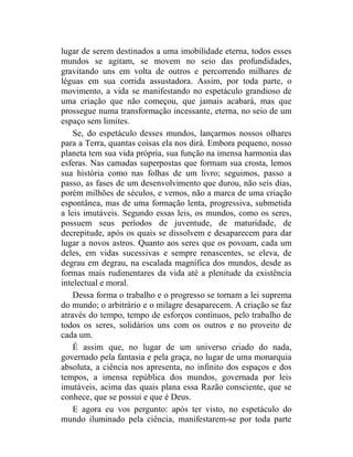 lugar de serem destinados a uma imobilidade eterna, todos esses
mundos se agitam, se movem no seio das profundidades,
gravitando uns em volta de outros e percorrendo milhares de
léguas em sua corrida assustadora. Assim, por toda parte, o
movimento, a vida se manifestando no espetáculo grandioso de
uma criação que não começou, que jamais acabará, mas que
prossegue numa transformação incessante, eterna, no seio de um
espaço sem limites.
    Se, do espetáculo desses mundos, lançarmos nossos olhares
para a Terra, quantas coisas ela nos dirá. Embora pequeno, nosso
planeta tem sua vida própria, sua função na imensa harmonia das
esferas. Nas camadas superpostas que formam sua crosta, lemos
sua história como nas folhas de um livro; seguimos, passo a
passo, as fases de um desenvolvimento que durou, não seis dias,
porém milhões de séculos, e vemos, não a marca de uma criação
espontânea, mas de uma formação lenta, progressiva, submetida
a leis imutáveis. Segundo essas leis, os mundos, como os seres,
possuem seus períodos de juventude, de maturidade, de
decrepitude, após os quais se dissolvem e desaparecem para dar
lugar a novos astros. Quanto aos seres que os povoam, cada um
deles, em vidas sucessivas e sempre renascentes, se eleva, de
degrau em degrau, na escalada magnífica dos mundos, desde as
formas mais rudimentares da vida até a plenitude da existência
intelectual e moral.
    Dessa forma o trabalho e o progresso se tornam a lei suprema
do mundo; o arbitrário e o milagre desaparecem. A criação se faz
através do tempo, tempo de esforços contínuos, pelo trabalho de
todos os seres, solidários uns com os outros e no proveito de
cada um.
    É assim que, no lugar de um universo criado do nada,
governado pela fantasia e pela graça, no lugar de uma monarquia
absoluta, a ciência nos apresenta, no infinito dos espaços e dos
tempos, a imensa república dos mundos, governada por leis
imutáveis, acima das quais plana essa Razão consciente, que se
conhece, que se possui e que é Deus.
    E agora eu vos pergunto: após ter visto, no espetáculo do
mundo iluminado pela ciência, manifestarem-se por toda parte
 