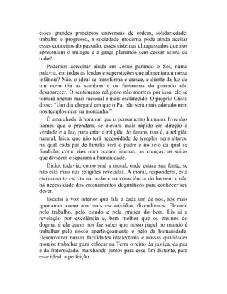 esses grandes princípios universais de ordem, solidariedade,
trabalho e progresso, a sociedade moderna pode ainda aceitar
esses conceitos do passado, esses sistemas ultrapassados que nos
apresentam o milagre e a graça planando sem cessar acima de
tudo?
    Podemos acreditar ainda em Josué parando o Sol, numa
palavra, em todas as lendas e superstições que alimentaram nossa
infância? Não, o ideal se transforma e cresce, e diante da luz de
um novo dia as sombras e os fantasmas do passado vão
desaparecer. O sentimento religioso não morrerá por isso, ele se
tornará apenas mais racional e mais esclarecido. O próprio Cristo
disse: “Um dia chegará em que o Pai não será mais adorado nem
nos templos nem na montanha.”
    É uma alusão à hora em que o pensamento humano, livre dos
liames que o prendem, se elevará mais rápido em direção à
verdade e à luz, para criar a religião do futuro, isto é, a religião
natural, laica, que não terá necessidade de templos nem altares,
na qual cada pai de família será o padre e no seio da qual se
fundirão, como rios num oceano imenso, as crenças, as seitas
que dividem e separam a humanidade.
    Dirão, todavia, como será a moral, onde estará sua fonte, se
não está mais nas religiões reveladas. A moral, responderei, está
eternamente escrita na razão e na consciência do homem e não
há necessidade dos ensinamentos dogmáticos para conhecer seu
dever.
    Escutai a voz interior que fala a cada um de nós, aos mais
ignorantes como aos mais esclarecidos, dizendo-nos: Eleva-te
pelo trabalho, pelo estudo e pela prática do bem. Eis aí a
revelação por excelência e, bem melhor que os ensinos do
dogma, é ela quem nos faz saber que nosso papel no mundo é
trabalhar pelo nosso aperfeiçoamento e pelo da humanidade.
Desenvolver nossas faculdades intelectuais e nossas qualidades
morais; trabalhar para colocar na Terra o reino da justiça, da paz
e da fraternidade, marchando juntos para esse fim distante, para
esse ideal: a perfeição.
 