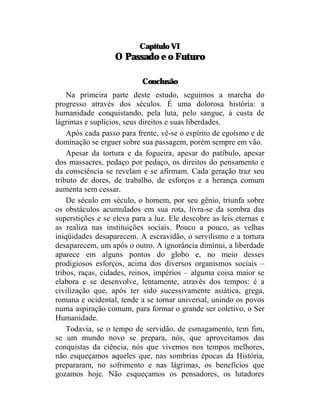 Capítulo VI
                  O Passado e o Futuro

                           Conclusão
    Na primeira parte deste estudo, seguimos a marcha do
progresso através dos séculos. É uma dolorosa história: a
humanidade conquistando, pela luta, pelo sangue, à custa de
lágrimas e suplícios, seus direitos e suas liberdades.
    Após cada passo para frente, vê-se o espírito de egoísmo e de
dominação se erguer sobre sua passagem, porém sempre em vão.
    Apesar da tortura e da fogueira, apesar do patíbulo, apesar
dos massacres, pedaço por pedaço, os direitos do pensamento e
da consciência se revelam e se afirmam. Cada geração traz seu
tributo de dores, de trabalho, de esforços e a herança comum
aumenta sem cessar.
    De século em século, o homem, por seu gênio, triunfa sobre
os obstáculos acumulados em sua rota, livra-se da sombra das
superstições e se eleva para a luz. Ele descobre as leis eternas e
as realiza nas instituições sociais. Pouco a pouco, as velhas
iniqüidades desaparecem. A escravidão, o servilismo e a tortura
desaparecem, um após o outro. A ignorância diminui, a liberdade
aparece em alguns pontos do globo e, no meio desses
prodigiosos esforços, acima dos diversos organismos sociais –
tribos, raças, cidades, reinos, impérios – alguma coisa maior se
elabora e se desenvolve, lentamente, através dos tempos: é a
civilização que, após ter sido sucessivamente asiática, grega,
romana e ocidental, tende a se tornar universal, unindo os povos
numa aspiração comum, para formar o grande ser coletivo, o Ser
Humanidade.
    Todavia, se o tempo de servidão, de esmagamento, tem fim,
se um mundo novo se prepara, nós, que aproveitamos das
conquistas da ciência, nós que vivemos nos tempos melhores,
não esqueçamos aqueles que, nas sombrias épocas da História,
prepararam, no sofrimento e nas lágrimas, os benefícios que
gozamos hoje. Não esqueçamos os pensadores, os lutadores
 