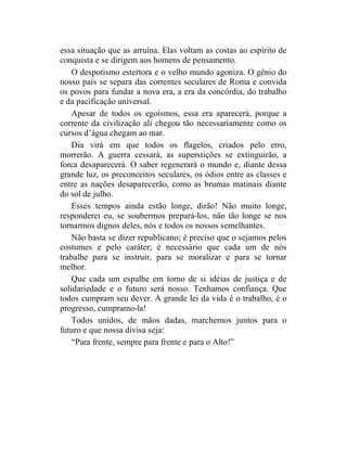 essa situação que as arruína. Elas voltam as costas ao espírito de
conquista e se dirigem aos homens de pensamento.
    O despotismo estertora e o velho mundo agoniza. O gênio do
nosso país se separa das correntes seculares de Roma e convida
os povos para fundar a nova era, a era da concórdia, do trabalho
e da pacificação universal.
    Apesar de todos os egoísmos, essa era aparecerá, porque a
corrente da civilização ali chegou tão necessariamente como os
cursos d’água chegam ao mar.
    Dia virá em que todos os flagelos, criados pelo erro,
morrerão. A guerra cessará, as superstições se extinguirão, a
forca desaparecerá. O saber regenerará o mundo e, diante dessa
grande luz, os preconceitos seculares, os ódios entre as classes e
entre as nações desaparecerão, como as brumas matinais diante
do sol de julho.
    Esses tempos ainda estão longe, dirão! Não muito longe,
responderei eu, se soubermos prepará-los, não tão longe se nos
tornarmos dignos deles, nós e todos os nossos semelhantes.
    Não basta se dizer republicano; é preciso que o sejamos pelos
costumes e pelo caráter; é necessário que cada um de nós
trabalhe para se instruir, para se moralizar e para se tornar
melhor.
    Que cada um espalhe em torno de si idéias de justiça e de
solidariedade e o futuro será nosso. Tenhamos confiança. Que
todos cumpram seu dever. A grande lei da vida é o trabalho, é o
progresso, cumpramo-la!
    Todos unidos, de mãos dadas, marchemos juntos para o
futuro e que nossa divisa seja:
    “Para frente, sempre para frente e para o Alto!”
 