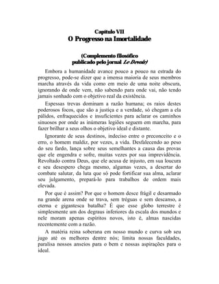 Capítulo VII
             O Progresso na Imortalidade

                  (Complemento filosófico
               publicado pelo jornal Le Devoir)
   Embora a humanidade avance pouco a pouco na estrada do
progresso, pode-se dizer que a imensa maioria de seus membros
marcha através da vida como em meio de uma noite obscura,
ignorando de onde vem, não sabendo para onde vai, não tendo
jamais sonhado com o objetivo real da existência.
   Espessas trevas dominam a razão humana; os raios destes
poderosos focos, que são a justiça e a verdade, só chegam a ela
pálidos, enfraquecidos e insuficientes para aclarar os caminhos
sinuosos por onde as inúmeras legiões seguem em marcha, para
fazer brilhar a seus olhos o objetivo ideal e distante.
   Ignorante de seus destinos, indeciso entre o preconceito e o
erro, o homem maldiz, por vezes, a vida. Desfalecendo ao peso
do seu fardo, lança sobre seus semelhantes a causa das provas
que ele engendra e sofre, muitas vezes por sua imprevidência.
Revoltado contra Deus, que ele acusa de injusto, em sua loucura
e seu desespero chega mesmo, algumas vezes, a desertar do
combate salutar, da luta que só pode fortificar sua alma, aclarar
seu julgamento, prepará-lo para trabalhos de ordem mais
elevada.
   Por que é assim? Por que o homem desce frágil e desarmado
na grande arena onde se trava, sem tréguas e sem descanso, a
eterna e gigantesca batalha? É que esse globo terrestre é
simplesmente um dos degraus inferiores da escala dos mundos e
nele moram apenas espíritos novos, isto é, almas nascidas
recentemente com a razão.
   A matéria reina soberana em nosso mundo e curva sob seu
jugo até os melhores dentre nós; limita nossas faculdades,
paralisa nossos anseios para o bem e nossas aspirações para o
ideal.
 
