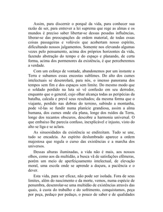 Assim, para discernir o porquê da vida, para conhecer sua
razão de ser, para entrever a lei suprema que rege as almas e os
mundos é preciso saber libertar-se dessas pesadas influências,
liberar-se das preocupações de ordem material, de todas essas
coisas passageiras e volúveis que acobertam nosso espírito,
dificultando nossos julgamentos. Somente nos elevando algumas
vezes pelo pensamento, acima dos próprios horizontes da vida,
fazendo abstração do tempo e do espaço e planando, de certa
forma, acima dos pormenores da existência, é que perceberemos
a verdade.
    Com um esforço de vontade, abandonemos por um instante a
Terra e subamos essas encostas sublimes. Do alto dos cumes
intelectuais se desenrolará, para nós, o imenso panorama dos
tempos sem fim e dos espaços sem limite. Do mesmo modo que
o soldado perdido na luta só vê confusão em seu derredor,
enquanto que o general, cujo olhar alcança todas as peripécias da
batalha, calcula e prevê seus resultados; da mesma forma que o
viajante, perdido nas dobras do terreno, subindo a montanha,
pode vê-las se fundir numa planície grandiosa, assim a alma
humana, dos cumes onde ela plana, longe dos ruídos da Terra,
longe dos recantos obscuros, descobre a harmonia universal. O
que embaixo lhe parecia confuso, inexplicável e injusto, visto do
alto se liga e se aclara.
    As sinuosidades da existência se endireitam. Tudo se une,
tudo se encadeia. Ao espírito deslumbrado aparece a ordem
majestosa que regula o curso das existências e a marcha dos
universos.
    Dessas alturas iluminadas, a vida não é mais, aos nossos
olhos, como aos da multidão, a busca vã de satisfações efêmeras,
porém um meio de aperfeiçoamento intelectual, de elevação
moral, uma escola onde se aprende a doçura, a paciência e o
dever.
    Esta vida, para ser eficaz, não pode ser isolada. Fora de seus
limites, além do nascimento e da morte, vemos, numa espécie de
penumbra, desenrolar-se uma multidão de existências através das
quais, à custa do trabalho e do sofrimento, conquistamos, peça
por peça, pedaço por pedaço, o pouco de saber e de qualidades
 