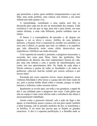 que possuímos e pelos quais também conquistaremos o que nos
falta: uma razão perfeita, uma ciência sem limites e um amor
infinito por tudo quanto vive.
    A imortalidade, semelhante a uma cadeia sem fim, se
desenrola para cada um de nós na imensidade dos tempos. Cada
existência é um elo que se liga, para trás e para frente, em uma
cadeia distinta, a uma vida diferente, porém solidária com as
outras.
    O futuro é a conseqüência do passado e, de degrau em
degrau, o ser se eleva e cresce. Artífice de seus próprios
destinos, o homem, livre e responsável, escolhe seu caminho e se
essa rota é difícil, as quedas que terá, os calhaus e os espinhos
que irão dilacerá-lo terão como efeito desenvolver sua
experiência e fortificar sua razão nascente.
    A lei suprema do mundo é, portanto, o progresso incessante, a
ascensão dos seres para Deus, fonte das perfeições. Das
profundezas do abismo, das mais rudimentares formas da vida,
por uma rota infinita e com o auxílio de transformações sem
conta, nós nos aproximamos dele. No fundo de cada alma o
Eterno colocou o germe de todas as faculdades e de todas as
potências; cabe-nos fazê-las eclodir por nossos esforços e por
nossas lutas!
    Encarado por esses aspectos novos, nosso progresso, nossa
vindoura felicidade é obra nossa e a graça não tem mais razão de
ser, pois a justiça brilha afinal sobre o mundo, porque se todos
lutamos e sofremos, todos seremos salvos.
    Igualmente se revela aqui, em toda a sua grandeza, o papel da
dor e sua utilidade para o progresso dos seres. Cada globo que
rola no espaço é uma vasta oficina onde a substância das almas é
incessantemente trabalhada.
    Assim como o grosseiro mineral, sob a ação do fogo e das
águas, se transforma, pouco a pouco, em um puro metal, também
a alma humana, sob os pesados martelos da dor, se transforma e
se fortifica. É no meio das provas que se forjam os grandes
caracteres. A dor é a suprema purificação, é a fornalha onde se
 