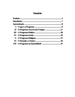 Sumário

Prefácio ........................................................................................ 5
Introdução ................................................................................... 7
Apresentação ...............................................................................8
    I – O que é o Progresso ......................................................... 9
   II – O Progresso Através dos Tempos ................................ 11
 III – O Progresso Político ...................................................... 20
  IV – O Progresso Social ......................................................... 24
   V – O Progresso Religioso ................................................... 27
  VI – O Passado e o Futuro .................................................... 34
VII – O Progresso na Imortalidade .......................................37
 