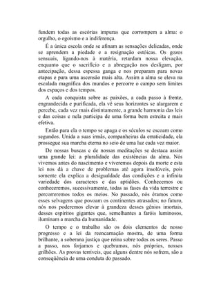 fundem todas as escórias impuras que corrompem a alma: o
orgulho, o egoísmo e a indiferença.
    É a única escola onde se afinam as sensações delicadas, onde
se aprendem a piedade e a resignação estóicas. Os gozos
sensuais, ligando-nos à matéria, retardam nossa elevação,
enquanto que o sacrifício e a abnegação nos desligam, por
antecipação, dessa espessa ganga e nos preparam para novas
etapas e para uma ascensão mais alta. Assim a alma se eleva na
escalada magnífica dos mundos e percorre o campo sem limites
dos espaços e dos tempos.
    A cada conquista sobre as paixões, a cada passo à frente,
engrandecida e purificada, ela vê seus horizontes se alargarem e
percebe, cada vez mais distintamente, a grande harmonia das leis
e das coisas e nela participa de uma forma bem estreita e mais
efetiva.
    Então para ela o tempo se apaga e os séculos se escoam como
segundos. Unida a suas irmãs, companheiras da erraticidade, ela
prossegue sua marcha eterna no seio de uma luz cada vez maior.
    De nossas buscas e de nossas meditações se destaca assim
uma grande lei: a pluralidade das existências da alma. Nós
vivemos antes do nascimento e viveremos depois da morte e esta
lei nos dá a chave de problemas até agora insolúveis, pois
somente ela explica a desigualdade das condições e a infinita
variedade dos caracteres e das aptidões. Conhecemos ou
conheceremos, sucessivamente, todas as fases da vida terrestre e
percorreremos todos os meios. No passado, nós éramos como
esses selvagens que povoam os continentes atrasados; no futuro,
nós nos poderemos elevar à grandeza desses gênios imortais,
desses espíritos gigantes que, semelhantes a faróis luminosos,
iluminam a marcha da humanidade.
    O tempo e o trabalho são os dois elementos de nosso
progresso e a lei da reencarnação mostra, de uma forma
brilhante, a soberana justiça que reina sobre todos os seres. Passo
a passo, nos forjamos e quebramos, nós próprios, nossos
grilhões. As provas terríveis, que alguns dentre nós sofrem, são a
conseqüência de uma conduta do passado.
 