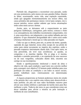 Partindo daí, chegaremos a reconstituir esse passado, senão
em seus pormenores, pelo menos em suas grandes linhas. Quanto
às faltas, ocasionando, nesta vida, uma expiação consentida,
ainda que apagadas momentaneamente aos nossos olhos, sua
causa primária não permanece menos visível para sempre, isto é,
nossas paixões, nosso caráter ardente que novas encarnações
terão como meta curvar e domar.
    Assim, pois, se deixamos sob o esquecimento as mais
perigosas lembranças, carregamos, pelo menos, conosco o fruto
e as conseqüências dos trabalhos recentemente conquistados, isto
é, uma consciência, um julgamento e um caráter talhados por nós
próprios. O que chamamos desigualdade não é outra coisa senão
a herança intelectual e moral que as vidas passadas nos legam.
    Cada vez que se abrem, para nós, as portas da morte, quando,
separada do jugo material, nossa alma escapa de sua prisão de
carne para entrar novamente no império dos espíritos, então o
passado reaparece inteiramente diante dela. Uma após outra, na
rota percorrida, ela revê suas existências: as quedas, as
conquistas e as marchas rápidas. Ela se julga a si mesma,
medindo o caminho percorrido, e no espetáculo de seus sucessos
ou de suas vergonhas, colocados diante dela, encontra seu
castigo ou sua recompensa.
    Sendo o aperfeiçoamento intelectual e moral da alma o
objetivo da vida, qual condição e qual meio nos convém melhor
para conseguir esse objetivo? O homem pode trabalhar para essa
perfeição em todas as condições e em todos os meios sociais,
porém trabalhará mais vitoriosamente em determinadas
condições.
    A riqueza proporciona ao homem poderosos meios de estudo
e lhe permite dar a seu espírito uma cultura mais desenvolvida e
mais perfeita; ela põe em suas mãos facilidades maiores para
aliviar seus irmãos infelizes e participar de tarefas úteis para lhes
melhorar a sorte. Todavia são raros os que consideram como um
dever trabalhar para aliviar a miséria ou pela instrução e
melhoria de seus semelhantes.
 