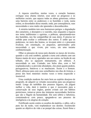 A riqueza esteriliza, muitas vezes, o coração humano;
extingue essa chama interior, esse amor ao progresso e às
melhorias sociais, que aquece todas as almas generosas; coloca
uma barreira entre os poderosos e os humildes e isola, numa
esfera, os deserdados desse mundo, onde, por conseqüência, suas
necessidades e seus males são ignorados e desconhecidos.
    A miséria também tem seus horrorosos perigos: a degradação
dos caracteres, o desespero e o suicídio, mas enquanto a riqueza
nos torna indiferentes e egoístas, a pobreza, aproximando-nos
dos humildes, nos faz compartilhar de suas dores. É preciso ter
sofrido para avaliar o sofrimento dos outros. É então que os
poderosos, no meio das honras, se invejam entre si e procuram
rivalizar, em ostentação, os pequenos, aproximados pela
necessidade e que vivem, por vezes, em uma tocante
confraternização.
    Olhai os pássaros de nosso país durante os meses de inverno,
quando o céu está sombrio, quando a terra está coberta com um
branco manto de neve; agarrados uns aos outros, na borda de um
telhado, eles se aquecem mutuamente, em silêncio. A
necessidade os une. Contudo, nos belos dias, com o Sol
resplandecendo e a provisão abundante, eles piam quanto podem,
perseguem-se, batem-se e se machucam. Assim é o homem.
Dócil, afetuoso para com seus semelhantes nos dias de tristeza, a
posse dos bens materiais muitas vezes o torna esquecido e
insensível.
    Uma condição modesta faz mais bem ao espírito desejoso de
progredir, de adquirir as virtudes necessárias para seu progresso
moral. Longe do turbilhão dos prazeres fugazes, ele julgará
melhor a vida, dará à matéria o que é necessário para a
conservação de seus órgãos, porém evitará cair em hábitos
perniciosos, tornar-se presa das inúmeras necessidades factícias
que são o flagelo da humanidade. Ele será sóbrio e laborioso,
contentando-se com pouco, apegando-se aos prazeres da
inteligência e às alegrias do coração.
    Fortificado assim contra os assaltos da matéria, o sábio, sob a
pura luz da razão, verá resplandecer seu destino. Esclarecido
quanto ao objetivo da vida e ao porquê das coisas, ficará firme e
 
