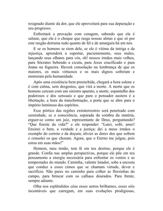 resignado diante da dor, que ele aproveitará para sua depuração e
seu progresso.
    Enfrentará a provação com coragem, sabendo que ela é
salutar, que ela é o choque que rasga nossas almas e que só por
este rasgão derrama tudo quanto de fel e de amargura há em nós.
    E se os homens se riem dele, se ele é vítima da intriga e da
injustiça, aprenderá a suportar, pacientemente, seus males,
lançando seus olhares para vós, oh! nossos irmãos mais velhos,
para Sócrates bebendo a cicuta, para Jesus crucificado e para
Joana na fogueira. Haverá consolação na lembrança de que os
maiores, os mais virtuosos e os mais dignos sofreram e
morreram pela humanidade.
    Após uma existência bem preenchida, chegará a hora solene e
é com calma, sem desgostos, que virá a morte. A morte que os
homens cercam com um sinistro aparato, a morte, espantalho dos
poderosos e dos sensuais e que para o pensador austero é a
libertação, a hora da transformação, a porta que se abre para o
império luminoso dos espíritos.
    Esse pórtico das regiões extraterrestres será penetrado com
serenidade, se a consciência, separada da sombra da matéria,
erguer-se como um juiz, representante de Deus, perguntando?
“Que fizeste da vida?” e ele responder: “Lutei, sofri, amei!
Ensinei o bem, a verdade e a justiça; dei a meus irmãos o
exemplo do correto e da doçura; aliviei as dores dos que sofrem
e consolei os que choram. Agora, que o Eterno me julgue, pois
estou em suas mãos!”
    Homem, meu irmão, tem fé em teu destino, porque ele é
grande. Confia nas amplas perspectivas, porque ele põe em teu
pensamento a energia necessária para enfrentar os ventos e as
tempestades do mundo. Caminha, valente lutador, sobe a encosta
que conduz a esses cimos que se chamam virtude, dever e
sacrifício. Não pares no caminho para colher as florzinhas do
campo, para brincar com os calhaus dourados. Para frente,
sempre adiante.
    Olha nos esplêndidos céus esses astros brilhantes, esses sóis
incontáveis que carregam, em suas evoluções prodigiosas,
 