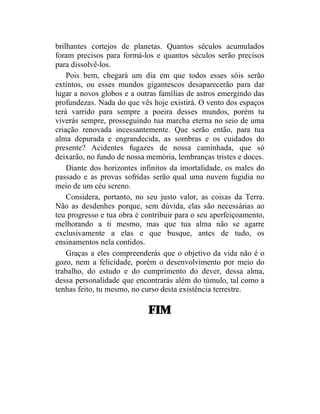 brilhantes cortejos de planetas. Quantos séculos acumulados
foram precisos para formá-los e quantos séculos serão precisos
para dissolvê-los.
    Pois bem, chegará um dia em que todos esses sóis serão
extintos, ou esses mundos gigantescos desaparecerão para dar
lugar a novos globos e a outras famílias de astros emergindo das
profundezas. Nada do que vês hoje existirá. O vento dos espaços
terá varrido para sempre a poeira desses mundos, porém tu
viverás sempre, prosseguindo tua marcha eterna no seio de uma
criação renovada incessantemente. Que serão então, para tua
alma depurada e engrandecida, as sombras e os cuidados do
presente? Acidentes fugazes de nossa caminhada, que só
deixarão, no fundo de nossa memória, lembranças tristes e doces.
    Diante dos horizontes infinitos da imortalidade, os males do
passado e as provas sofridas serão qual uma nuvem fugidia no
meio de um céu sereno.
    Considera, portanto, no seu justo valor, as coisas da Terra.
Não as desdenhes porque, sem dúvida, elas são necessárias ao
teu progresso e tua obra é contribuir para o seu aperfeiçoamento,
melhorando a ti mesmo, mas que tua alma não se agarre
exclusivamente a elas e que busque, antes de tudo, os
ensinamentos nela contidos.
    Graças a eles compreenderás que o objetivo da vida não é o
gozo, nem a felicidade, porém o desenvolvimento por meio do
trabalho, do estudo e do cumprimento do dever, dessa alma,
dessa personalidade que encontrarás além do túmulo, tal como a
tenhas feito, tu mesmo, no curso desta existência terrestre.

                            FIM
 