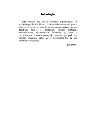 Introdução

   Este discurso não estava destinado à publicidade. A
acolhida que lhe foi feita e o convite insistente de um grande
número de meus ouvintes foram os únicos motivos que me
decidiram levá-lo à impressão. Minhas anotações
permitiram-me reconstituí-lo fielmente e, para o
entendimento de certos pontos de doutrina, que poderiam
parecer obscuros, achei dever acompanhá-los de um
comentário filosófico.
                                                 Léon Denis.
 