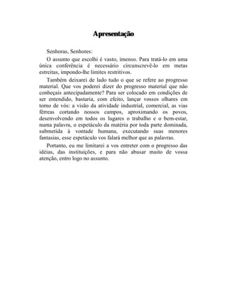 Apresentação

    Senhoras, Senhores:
    O assunto que escolhi é vasto, imenso. Para tratá-lo em uma
única conferência é necessário circunscrevê-lo em metas
estreitas, impondo-lhe limites restritivos.
    Também deixarei de lado tudo o que se refere ao progresso
material. Que vos poderei dizer do progresso material que não
conheçais antecipadamente? Para ser colocado em condições de
ser entendido, bastaria, com efeito, lançar vossos olhares em
torno de vós: a visão da atividade industrial, comercial, as vias
férreas cortando nossos campos, aproximando os povos,
desenvolvendo em todos os lugares o trabalho e o bem-estar,
numa palavra, o espetáculo da matéria por toda parte dominada,
submetida à vontade humana, executando suas menores
fantasias, esse espetáculo vos falará melhor que as palavras.
    Portanto, eu me limitarei a vos entreter com o progresso das
idéias, das instituições, e para não abusar muito de vossa
atenção, entro logo no assunto.
 