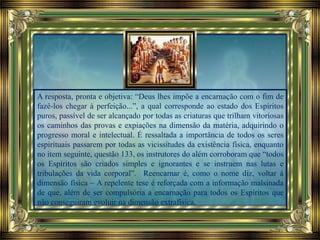 A resposta, pronta e objetiva: “Deus lhes impõe a encarnação com o fim de
fazê-los chegar à perfeição...”, a qual corresponde ao estado dos Espíritos
puros, passível de ser alcançado por todas as criaturas que trilham vitoriosas
os caminhos das provas e expiações na dimensão da matéria, adquirindo o
progresso moral e intelectual. É ressaltada a importância de todos os seres
espirituais passarem por todas as vicissitudes da existência física, enquanto
no item seguinte, questão 133, os instrutores do além corroboram que “todos
os Espíritos são criados simples e ignorantes e se instruem nas lutas e
tribulações da vida corporal”. Reencarnar é, como o nome diz, voltar à
dimensão física – A repelente tese é reforçada com a informação malsinada
de que, além de ser compulsória a encarnação para todos os Espíritos que
não conseguiram evoluir na dimensão extrafísica,
 