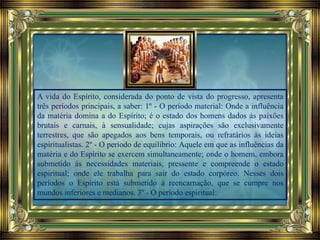 A vida do Espírito, considerada do ponto de vista do progresso, apresenta
três períodos principais, a saber: 1º - O período material: Onde a influência
da matéria domina a do Espírito; é o estado dos homens dados às paixões
brutais e carnais, à sensualidade; cujas aspirações são exclusivamente
terrestres, que são apegados aos bens temporais, ou refratários às ideias
espiritualistas. 2º - O período de equilíbrio: Aquele em que as influências da
matéria e do Espírito se exercem simultaneamente; onde o homem, embora
submetido às necessidades materiais, pressente e compreende o estado
espiritual; onde ele trabalha para sair do estado corpóreo. Nesses dois
períodos o Espírito está submetido à reencarnação, que se cumpre nos
mundos inferiores e medianos. 3º - O período espiritual:
 