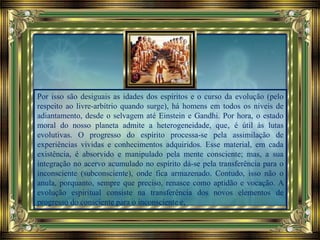 Por isso são desiguais as idades dos espíritos e o curso da evolução (pelo
respeito ao livre-arbítrio quando surge), há homens em todos os níveis de
adiantamento, desde o selvagem até Einstein e Gandhi. Por hora, o estado
moral do nosso planeta admite a heterogeneidade, que‚ é útil às lutas
evolutivas. O progresso do espírito processa-se pela assimilação de
experiências vividas e conhecimentos adquiridos. Esse material, em cada
existência, é absorvido e manipulado pela mente consciente; mas, a sua
integração no acervo acumulado no espírito dá-se pela transferência para o
inconsciente (subconsciente), onde fica armazenado. Contudo, isso não o
anula, porquanto, sempre que preciso, renasce como aptidão e vocação. A
evolução espiritual consiste na transferência dos novos elementos de
progresso do consciente para o inconsciente e,
 