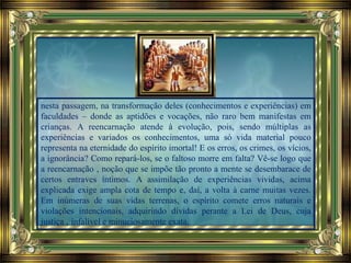 nesta passagem, na transformação deles (conhecimentos e experiências) em
faculdades – donde as aptidões e vocações, não raro bem manifestas em
crianças. A reencarnação atende à evolução, pois, sendo múltiplas as
experiências e variados os conhecimentos, uma só vida material pouco
representa na eternidade do espírito imortal! E os erros, os crimes, os vícios,
a ignorância? Como repará-los, se o faltoso morre em falta? Vê-se logo que
a reencarnação ‚ noção que se impõe tão pronto a mente se desembarace de
certos entraves íntimos. A assimilação de experiências vividas, acima
explicada exige ampla cota de tempo e, daí, a volta à carne muitas vezes.
Em inúmeras de suas vidas terrenas, o espírito comete erros naturais e
violações intencionais, adquirindo dívidas perante a Lei de Deus, cuja
justiça ‚ infalível e minuciosamente exata.
 