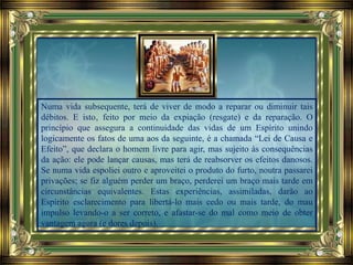 Numa vida subsequente, terá de viver de modo a reparar ou diminuir tais
débitos. E isto‚ feito por meio da expiação (resgate) e da reparação. O
princípio que assegura a continuidade das vidas de um Espírito unindo
logicamente os fatos de uma aos da seguinte, é a chamada “Lei de Causa e
Efeito”, que declara o homem livre para agir, mas sujeito às consequências
da ação: ele pode lançar causas, mas terá de reabsorver os efeitos danosos.
Se numa vida espoliei outro e aproveitei o produto do furto, noutra passarei
privações; se fiz alguém perder um braço, perderei um braço mais tarde em
circunstâncias equivalentes. Estas experiências, assimiladas, darão ao
Espírito esclarecimento para libertá-lo mais cedo ou mais tarde, do mau
impulso levando-o a ser correto, e afastar-se do mal como meio de obter
vantagem agora (e dores depois).
 
