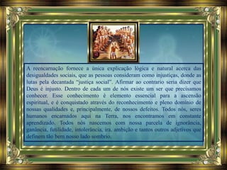 A reencarnação fornece a única explicação lógica e natural acerca das
desigualdades sociais, que as pessoas consideram como injustiças, donde as
lutas pela decantada “justiça social”. Afirmar ao contrario seria dizer que
Deus é injusto. Dentro de cada um de nós existe um ser que precisamos
conhecer. Esse conhecimento é elemento essencial para a ascensão
espiritual, e é conquistado através do reconhecimento e pleno domínio de
nossas qualidades e, principalmente, de nossos defeitos. Todos nós, seres
humanos encarnados aqui na Terra, nos encontramos em constante
aprendizado. Todos nós nascemos com nossa parcela de ignorância,
ganância, futilidade, intolerância, ira, ambição e tantos outros adjetivos que
definem tão bem nosso lado sombrio.
 