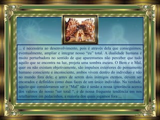 ... é necessária ao desenvolvimento, pois é através dela que conseguimos,
eventualmente, ampliar e integrar nosso “eu” total. A dualidade humana é
muito perturbadora no sentido de que aparentamos não perceber que tudo
aquilo que se encontra na luz, projeta uma sombra escura. O Bem e o Mal,
quer ou não existam objetivamente, são impulsos exteriores do pensamento
humano consciente e inconsciente, ambos vivem dentro do indivíduo e não
no mundo fora dele; e antes de serem dois inimigos eternos, devem ser
encarados e definidos como duas faces de um único indivíduo. Na verdade,
aquilo que consideramos ser o “Mal” não é senão a nossa ignorância acerca
dos valores do nosso “ser total “, e de nossa frequente tendência em nos
retalharmos em pedacinhos, a maioria dos quais jogamos fora ...
 