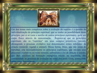 Um dos temas mais complexos sobre a evolução do espírito é a questão da
individualização do princípio espiritual, que se traduz na possibilidade deste
princípio, por si só (sem o auxílio de outros princípios espirituais), gerir um
corpo físico através da reencarnação. Registre-se que os princípios
espirituais são os “espíritos” em seus estágios primitivos, iniciais,
abrangendo o processo evolutivo nos denominados reinos inferiores da
criação (mineral, vegetal e animal). Dessa forma, Deus, que não cessa de
trabalhar, cria incessantemente os princípios espirituais, que iniciam seus
processos evolutivos no reino mineral, submetidos à lei de atração e coesão,
que lhes auxiliará na formação energética inicial; na sequência, dão
continuidade ao processo de evolução no reino dos seres vivos, começando
pelos vírus, bactérias etc.,
 