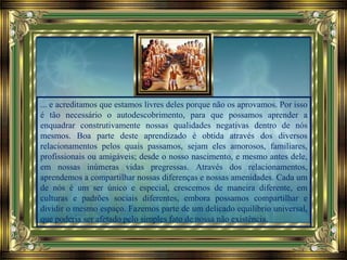 ... e acreditamos que estamos livres deles porque não os aprovamos. Por isso
é tão necessário o autodescobrimento, para que possamos aprender a
enquadrar construtivamente nossas qualidades negativas dentro de nós
mesmos. Boa parte deste aprendizado é obtida através dos diversos
relacionamentos pelos quais passamos, sejam eles amorosos, familiares,
profissionais ou amigáveis; desde o nosso nascimento, e mesmo antes dele,
em nossas inúmeras vidas pregressas. Através dos relacionamentos,
aprendemos a compartilhar nossas diferenças e nossas amenidades. Cada um
de nós é um ser único e especial, crescemos de maneira diferente, em
culturas e padrões sociais diferentes, embora possamos compartilhar e
dividir o mesmo espaço. Fazemos parte de um delicado equilíbrio universal,
que poderia ser afetado pelo simples fato de nossa não existência.
 