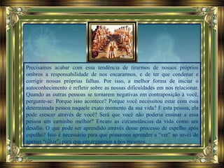 Precisamos acabar com essa tendência de tirarmos de nossos próprios
ombros a responsabilidade de nos encararmos, e de ter que condenar e
corrigir nossas próprias falhas. Por isso, a melhor forma de iniciar o
autoconhecimento é refletir sobre as nossas dificuldades em nos relacionar.
Quando as outras pessoas se tornarem negativas em contraposição à você,
pergunte-se: Porque isso acontece? Porque você necessitou estar com essa
determinada pessoa naquele exato momento da sua vida? E esta pessoa, ela
pode crescer através de você? Será que você não poderia ensinar a essa
pessoa um caminho melhor? Encare as circunstâncias da vida como um
desafio. O que pode ser aprendido através desse processo de espelho após
espelho? Isso é necessário para que possamos aprender a “ver” ao invés de
apenas “olhar”, para que enxerguemos a nós mesmos.
 