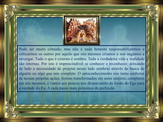 Pode ser muito cômodo, mas não é nada honesto responsabilizarmos e
criticarmos os outros por aquilo que nós mesmos criamos e nos negamos a
enxergar. Tudo o que é externo é sombra. Toda a verdadeira vida e realidade
são internas. Por isto é imprescindível se conhecer e reconhecer, deixando
de lado a necessidade de projetar nosso lado sombrio através da busca de
alguém ou algo que nos complete. O autoconhecimento nos torna senhores
de nossas próprias ações. Somos transformados em seres inteiros, completos
em nós mesmos, e vamos aos poucos nos distanciando da ilusão do Ego para
a verdade do Eu. A cada passo mais próximos da perfeição
 