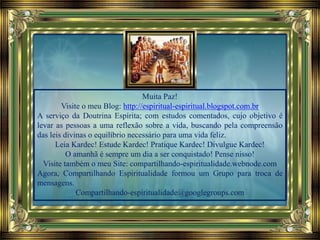 Muita Paz!
Visite o meu Blog: http://espiritual-espiritual.blogspot.com.br
A serviço da Doutrina Espírita; com estudos comentados, cujo objetivo é
levar as pessoas a uma reflexão sobre a vida, buscando pela compreensão
das leis divinas o equilíbrio necessário para uma vida feliz.
Leia Kardec! Estude Kardec! Pratique Kardec! Divulgue Kardec!
O amanhã é sempre um dia a ser conquistado! Pense nisso!
Visite também o meu Site: compartilhando-espiritualidade.webnode.com
Agora, Compartilhando Espiritualidade formou um Grupo para troca de
mensagens.
Compartilhando-espiritualidade@googlegroups.com
 