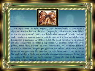 ... até ingressarem no reino vegetal, onde desenvolverão as sensações e
algumas funções básicas da vida (respiração, alimentação, sexualidade
rudimentar etc.); quando estiverem habilitados, adentrarão o reino animal,
onde estarão em contato com o instinto, que será a base da inteligência.
Espiritismo e evolução. Aristóteles (384-322 a.C.) classificava os animais
em duas categorias: inferiores e superiores. Os animais superiores (aves,
peixes, mamíferos) nascem de seus semelhantes, os inferiores (insetos,
crustáceos, moluscos) surgem por geração espontânea. Mosquitos e sapos
brotariam nos pântanos. De matérias em putrefação apareceriam as larvas.
Na Idade Média, a Bíblia era misturada a teorias fantasiosas que diziam que
da carcaça de um cavalo morto nasciam vespas, de uma mula geravam
vespões e os ratos nasciam do queijo.
 