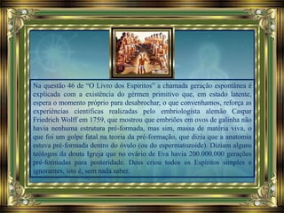 Na questão 46 de “O Livro dos Espíritos” a chamada geração espontânea é
explicada com a existência do gérmen primitivo que, em estado latente,
espera o momento próprio para desabrochar, o que convenhamos, reforça as
experiências científicas realizadas pelo embriologista alemão Caspar
Friedrich Wolff em 1759, que mostrou que embriões em ovos de galinha não
havia nenhuma estrutura pré-formada, mas sim, massa de matéria viva, o
que foi um golpe fatal na teoria da pré-formação, que dizia que a anatomia
estava pré-formada dentro do óvulo (ou do espermatozoide). Diziam alguns
teólogos da douta Igreja que no ovário de Eva havia 200.000.000 gerações
pré-formadas para posteridade. Deus criou todos os Espíritos simples e
ignorantes, isto é, sem nada saber.
 