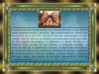 A cada um deu determinada missão, com o fim de esclarecê-los e de fazê-los
chegar progressivamente à perfeição, pelo conhecimento da verdade para
aproximá-los de si. (LE 115). Através de inúmeras reencarnações nos mais
variados orbes do Universo, os Espíritos caminham para a própria perfeição.
Há duas espécies de progresso; o intelectual e o moral. Percebemos o
progresso físico, no meio em que vivemos, e o progresso espiritual, no
íntimo de cada um. À medida que a criatura vai adquirindo conhecimento,
necessita usar todos os seus recursos na realização do Bem e na construção
de um futuro melhor. Para essa evolução, é preciso abraçar o serviço de
renovação interior, nos alicerces da disciplina, empreendendo assim sua
evolução consciente.
 