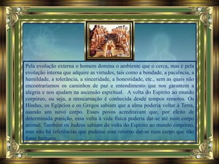 Pela evolução externa o homem domina o ambiente que o cerca, mas é pela
evolução interna que adquire as virtudes, tais como a bondade, a paciência, a
humildade, a tolerância, a sinceridade, a honestidade, etc., sem as quais não
encontraríamos os caminhos de paz e entendimento que nos garantem a
alegria e nos ajudam na ascensão espiritual. A volta do Espírito ao mundo
corpóreo, ou seja, a reencarnação é conhecida desde tempos remotos. Os
Hindus, os Egípcios e os Gregos sabiam que a alma poderia voltar à Terra,
usando um novo corpo. Esses povos acreditavam que, por efeito de
determinada punição, essa volta à vida física poderia dar-se até num corpo
animal. Também os Judeus sabiam da volta do Espírito ao mundo corpóreo,
mas não há referências que pudesse esse retorno dar-se num corpo que não
fosse humano.
 