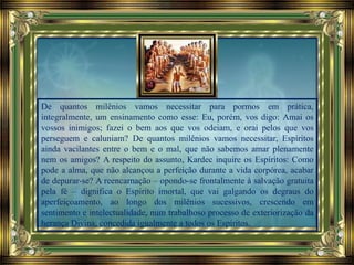 De quantos milênios vamos necessitar para pormos em prática,
integralmente, um ensinamento como esse: Eu, porém, vos digo: Amai os
vossos inimigos; fazei o bem aos que vos odeiam, e orai pelos que vos
perseguem e caluniam? De quantos milênios vamos necessitar, Espíritos
ainda vacilantes entre o bem e o mal, que não sabemos amar plenamente
nem os amigos? A respeito do assunto, Kardec inquire os Espíritos: Como
pode a alma, que não alcançou a perfeição durante a vida corpórea, acabar
de depurar-se? A reencarnação – opondo-se frontalmente à salvação gratuita
pela fé – dignifica o Espírito imortal, que vai galgando os degraus do
aperfeiçoamento, ao longo dos milênios sucessivos, crescendo em
sentimento e intelectualidade, num trabalhoso processo de exteriorização da
herança Divina, concedida igualmente a todos os Espíritos.
 