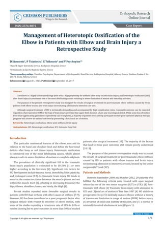 1/6
Volume 1 - Issue - 1
Introduction
The particular anatomical features of the elbow joint and its
relation to the hand and shoulder lead and define the functional
deficits after bony or soft tissue injury. Heterotopic ossification
is considered one of the most debilitating causes, which almost
always results in severe limitation of motion or complete ankylosis.
The prevalence of clinically significant HO in the traumatic
brain injury population is estimated to be 10-20% [1] or even
higher according to the literature [2]. Significant risk factors for
HO development include trauma, burns, immobility, limb spasticity,
and prolonged coma [3-5]. In traumatic brain injury HO tends to
occur in the connective tissue between the muscle planes and not
within the muscle itself [6], affecting in decreasing frequency the
hips, elbows, shoulders, knees, and rarely, the thigh [1].
Recent studies reported more favorable surgical results in
patients with HO than in those with other causes of stiffness [7-9].
However, HO has been considered as a poor prognostic factor after
surgical release with respect to recovery of elbow motion, with
some of the studies reporting a recurrence rate of 10% to 24% or
results showing fair to poor outcomes in more than 30% of studied
patients after surgical treatment [10]. The majority of the factors
that lead to these poor outcomes still remain poorly understood
[10,11].
The purpose of the present retrospective study was to report
the results of surgical treatment for post-traumatic elbow stiffness
caused by HO in patients with elbow trauma and brain injury
necessitating admission to intensive care unit, treated by the senior
surgeons (G.T) and (V.P).
Patients and Methods
Between September 2000 and October 2012, 28 patients who
fulfilled the following criteria were treated with open surgical
release by one of the two senior surgeons (G.T) or (V.P.): (1) Post-
traumatic stiff elbow (2) Traumatic brain injury with admission to
ICU unit (3)total arc of motion of less than 100° (4) HO visible on
preoperative X-ray (5) skeletally mature elbows without a history
of trauma and limitation in range of motion (ROM) before injury,
(6) evidence of union and stability of the joint, and (7) a normal or
minimally involved ulnohumeral joint (Figure 1).
D Skouteris1
, P Tsiasiotis1
, G Tsikouris2
and V Psychoyios1
*
1
Hand & Upper Extremity Service, Asclepeion Hospital, Greece
2
Orthopaedics & Sports Medicine Centre, Greece
*Corresponding author: Vassilios Psychoyios, Department of Orthopaedic, Hand Service, Asklepieion Hospital, Athens, Greece, Vasileos Paulou 1 Str.
16673, Voula, Athens, Greece
Submission: August 01, 2017; Published: September 15, 2017
Management of Heterotopic Ossification of the
Elbow in Patients with Elbow and Brain Injury a
Retrospective Study
Copyright © All rights are reserved by V Psychoyios.
Abstract
The elbow is a highly constrained hinge joint with a high propensity for stiffness after bony or soft tissue injury, and heterotopic ossification (HO)
after brain injury is considered one of the most debilitating causes resulting in severe limitation of motion and everyday activities.
The purpose of the present retrospective study was to report the results of surgical treatment for post-traumatic elbow stiffness caused by HO in
patients with elbow trauma and brain injury necessitating admission to intensive care unit.
Although surgical treatment of HO is technically demanding and accompanied by high complication rates, reasonable outcome can be expected
regardless of preoperative ROM or the type of brain injury, provided that upper limb does not a have any neurological deficit. While some loss of motion
from what significantly gained intra-operatively can be expected, a majority of patients who actively participate in their post-operative physical therapy
program will achieve an optimal outcome by preserving a functional arc of motion.
Keywords: Heterotopic ossification; Elbow joint stiffness; Brain injury
Abbreviations: HO: Heterotopic ossification; ICU: Intensive Care Unit
Case Report
Orthopedic Research
Online JournalC CRIMSON PUBLISHERS
Wings to the Research
ISSN: 2576-8875
 