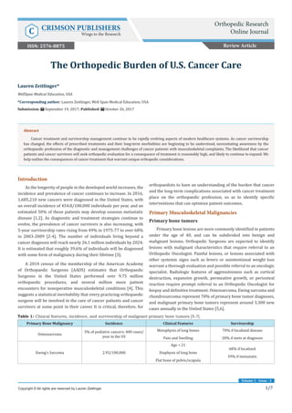 1/7
Volume 1 - Issue - 2
Introduction
As the longevity of people in the developed world increases, the
incidence and prevalence of cancer continues to increase. In 2016,
1,685,210 new cancers were diagnosed in the United States, with
an overall incidence of 454.8/100,000 individuals per year, and an
estimated 50% of these patients may develop osseous metastatic
disease [1,2]. As diagnostic and treatment strategies continue to
evolve, the prevalence of cancer survivors is also increasing, with
5-year survivorship rates rising from 49% in 1975-77 to over 68%
in 2003-2009 [2-4]. The number of individuals living beyond a
cancer diagnosis will reach nearly 26.1 million individuals by 2024.
It is estimated that roughly 39.6% of individuals will be diagnosed
with some form of malignancy during their lifetime [3].
A 2014 census of the membership of the American Academy
of Orthopaedic Surgeons (AAOS) estimates that Orthopaedic
Surgeons in the United States performed over 9.75 million
orthopaedic procedures, and several million more patient
encounters for nonoperative musculoskeletal conditions [4]. This
suggests a statistical inevitability that every practicing orthopaedic
surgeon will be involved in the care of cancer patients and cancer
survivors at some point in their career. It is critical, therefore, for
orthopaedists to have an understanding of the burden that cancer
and the long-term complications associated with cancer treatment
place on the orthopaedic profession, so as to identify specific
interventions that can optimize patient outcomes.
Primary Musculoskeletal Malignancies
Primary bone tumors
Primary bone lesions are more commonly identified in patients
under the age of 40, and can be subdivided into benign and
malignant lesions. Orthopedic Surgeons are expected to identify
lesions with malignant characteristics that require referral to an
Orthopedic Oncologist. Painful lesions, or lesions associated with
other systemic signs such as fevers or unintentional weight loss
warrant a thorough evaluation and possible referral to an oncologic
specialist. Radiologic features of aggressiveness such as cortical
destruction, expansive growth, permeative growth, or periosteal
reaction require prompt referral to an Orthopedic Oncologist for
biopsy and definitive treatment. Osteosarcoma, Ewing sarcoma and
chondrosarcoma represent 70% of primary bone tumor diagnoses,
and malignant primary bone tumors represent around 3,300 new
cases annually in the United States [5,6].
Lauren Zeitlinger*
WellSpan Medical Education, USA
*Corresponding author: Lauren Zeitlinger, Well Span Medical Education, USA
Submission: September 19, 2017; Published: October 26, 2017
The Orthopedic Burden of U.S. Cancer Care
Copyright © All rights are reserved by Lauren Zeitlinger
Abstract
Cancer treatment and survivorship management continue to be rapidly evolving aspects of modern healthcare systems. As cancer survivorship
has changed, the effects of prescribed treatments and their long-term morbidities are beginning to be understood, necessitating awareness by the
orthopaedic profession of the diagnostic and management challenges of cancer patients with musculoskeletal complaints. The likelihood that cancer
patients and cancer survivors will seek orthopedic evaluation for a consequence of treatment is reasonably high, and likely to continue to expand. We
help outline the consequences of cancer treatment that warrant unique orthopedic considerations.
Table 1: Clinical features, incidence, and survivorship of malignant primary bone tumors [5-7].
Primary Bone Malignancy Incidence Clinical Features Survivorship
Osteosarcoma
3% of pediatric cancers; 400 cases/
year in the US
Metaphysis of long bones
Pain and Swelling
70% if localized disease
20% if mets at diagnosis
Ewing’s Sarcoma 2.93/100,000
Age < 21
Diaphysis of long bone
Flat bone of pelvis/scapula
68% if localized
39% if metastatic
Review Article
Orthopedic Research
Online JournalC CRIMSON PUBLISHERS
Wings to the Research
ISSN: 2576-8875
 