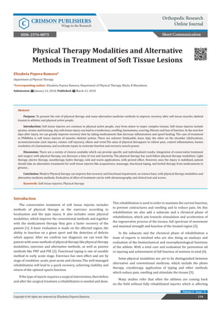 Copyright © Elizabeta Popova
Ramova
Elizabeta Popova Ramova*
Department of Physical Therapy,
*Corresponding author: Elizabeta Popova Ramova, Department of Physical Therapy, Bitola, R Macedonia
Submission: January 22, 2018; Published: March 21, 2018
Physical Therapy Modalities and Alternative
Methods in Treatment of Soft Tissue Lesions
Short Communication
134Copyright © All rights are reserved by Elizabeta Popova Ramova
Volume 2 - Issue - 3
Introduction
The conservative treatment of soft tissue injuries includes
methods of physical therapy as the exercises according to
localization and the type injury. It also includes some physical
modalities, which improve the conventional methods and together
with the medicament therapy they give a faster recovery of the
patient [1]. A basic evaluation is made on the affected region, the
ability to function on a given sport and the detection of deficits
which appear. After we confirm our diagnosis we can treat the
patient with some methods of physical therapy like physical therapy
modalities, exercises and alternative methods, as well as passive
methods like PNF and PIR [2]. Functional taping is one of useable
method in early acute stage. Exercises has own effect and are by
stage of condition: acute, post-acute and chronic.The well managed
rehabilitation will lead to a quick recovery, achieving stability and
return of the optimal sports function.
If the type of injurie requires a surgical intervention, then before
and after the surgical treatmen a rehabilitation is needed and done.
This rehabilitation is used in order to maintain the current function,
to prevent contractures and swelling and to reduce pain. On this
rehabilitation we also add a subacute and a chronical phase of
rehabilitation, which aim towards stimulation and acceleration of
the regenerative process of the tissues, full spectrum of movement
and maximal strength and function of the treated region [3].
In the subacute and the chronical phase of rehabilitation a
team of experts is involved who are also doing an analasys and
evaluation of the biomechanical and neurophysiological functions
of the athlete. With a total care and evaluation for prevention od
re injuring and achievement of full function of motions in total [4].
Some physical modalities are yet to be distinguished between
alternative and conventional medicine, which include the photo
therapy, cryotherapy, application of typing and other methods
which reduce pain, swelling and stimulate the tissues [5].
Many studies refer that often the athletes are coming back
on the field without fully rehabilitated injuries which is affecting
Abstract
Purpose: To present the role of physical therapy and some alternative medicine methods to improve recovery after soft tissue muscles skeletal
trauma in athletes and physical active people.
Introduction: Soft tissue injuries are common in physical active people, vary from minor to major complex trauma. Soft tissue injuries include
sprains, strains and bruising. Any soft-tissue injury can lead to a tenderness, swelling, haematoma, scarring, fibrosis and loss of function. In the next few
days after injury, we can greatly improve recovery time by taking medicaments that decrease inflammation and speed healing. The case of treatment
in PH&Reha is soft tissue injuries of muscles skeletal system. There are onlower limb(ankle, knee, hip), the other on the shoulder (dislocations,
acromioclavicular joint injuries, rotator cuff injuries), elbow and wrist.The aims of physical therapyare to relieve pain, control inflammation, hasten
resolution of a haematoma, and accelerate repair, to restorate function and recovery muscle power.
Discussion: There are a variety of choices available which can provide specific and individualized results. Integration of conservative treatment
and surgery with physical therapy, can decrease a time of rest and inactivity. The physical therapy has used follow physical therapy modalities: Light
therapy, electro therapy, sonotherapy, hydro therapy, cold and warm applications, with proved effect. However, once the injury is stabilized, patient
should take an alternative treatments for ssoft tissue injuries like acupuncture, masasage, functional taping, and herbal therapy from medicaments to
greases. .
Conclusion: Modern Physical therapy can improve fast recovery and functional impairment, on science base, with physical therapy modalities and
alternative medicine methods. Evaluation of effect of treatment can be with ultrasonography, and clinical test and scores.
Keywords: Soft tissue injuries; Physical therapy
Orthopedic Research
Online JournalC CRIMSON PUBLISHERS
Wings to the Research
ISSN: 2576-8875
 