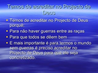 Temos de acreditar no Projecto de Deus Temos de acreditar no Projecto de Deus porquê: Para não haver guerras entre as raças  Para que todos se dêem bem E mais importante é para termos o mundo sem guerras é preciso acreditar no Projecto de Deus para que ele seja concretizado. 